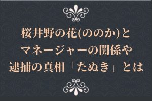 桜井野の花(ののか)とマネージャーの関係や逮捕の真相「たぬき」とは