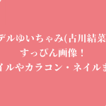モデルゆいちゃみ(古川結菜)のすっぴん画像!スタイルやカラコン・ネイルまとめ
