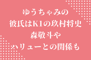 ゆうちゃみ(古川優奈)の彼氏はK1の玖村将史⁉森敬斗やハリューとの関係も